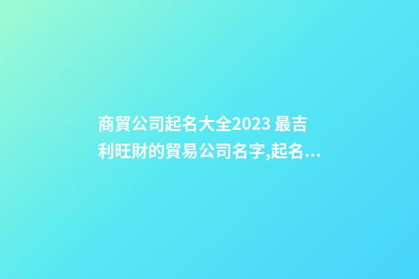商貿公司起名大全2023 最吉利旺財的貿易公司名字,起名之家-第1張-公司起名-玄機派